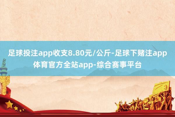 足球投注app收支8.80元/公斤-足球下赌注app体育官方全站app-综合赛事平台