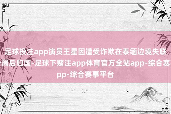 足球投注app演员王星因遭受诈欺在泰缅边境失联快要一周后归国-足球下赌注app体育官方全站app-综合赛事平台