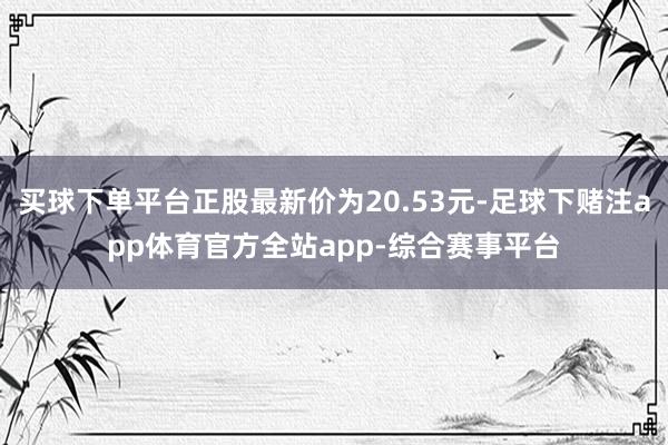买球下单平台正股最新价为20.53元-足球下赌注app体育官方全站app-综合赛事平台