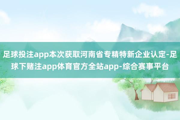 足球投注app本次获取河南省专精特新企业认定-足球下赌注app体育官方全站app-综合赛事平台