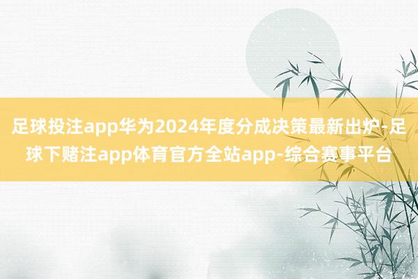 足球投注app华为2024年度分成决策最新出炉-足球下赌注app体育官方全站app-综合赛事平台