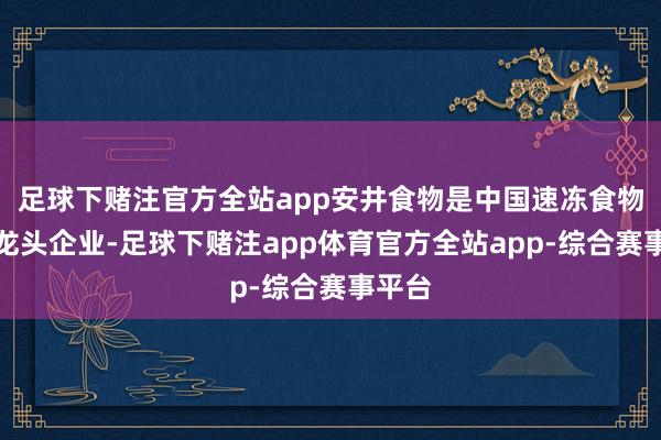 足球下赌注官方全站app安井食物是中国速冻食物行业龙头企业-足球下赌注app体育官方全站app-综合赛事平台