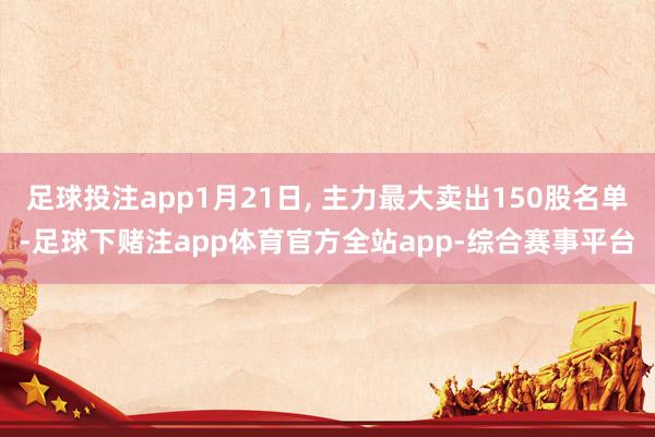 足球投注app1月21日, 主力最大卖出150股名单-足球下赌注app体育官方全站app-综合赛事平台