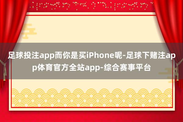 足球投注app而你是买iPhone呢-足球下赌注app体育官方全站app-综合赛事平台