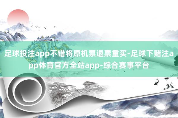 足球投注app不错将原机票退票重买-足球下赌注app体育官方全站app-综合赛事平台