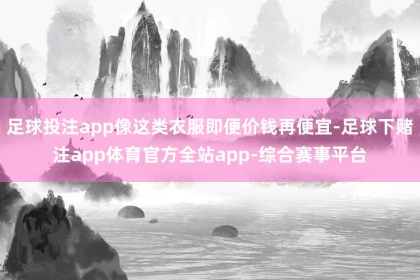 足球投注app像这类衣服即便价钱再便宜-足球下赌注app体育官方全站app-综合赛事平台