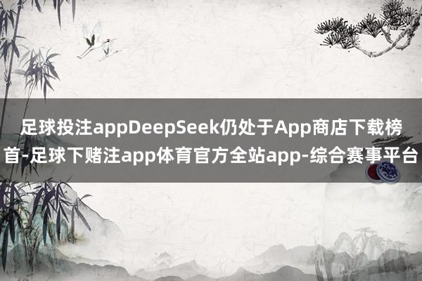 足球投注appDeepSeek仍处于App商店下载榜首-足球下赌注app体育官方全站app-综合赛事平台