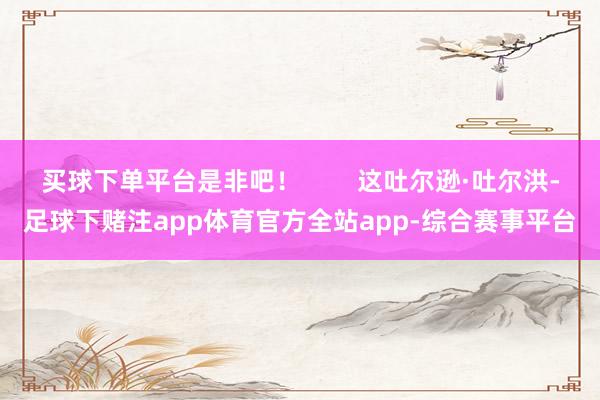 买球下单平台是非吧！        这吐尔逊·吐尔洪-足球下赌注app体育官方全站app-综合赛事平台