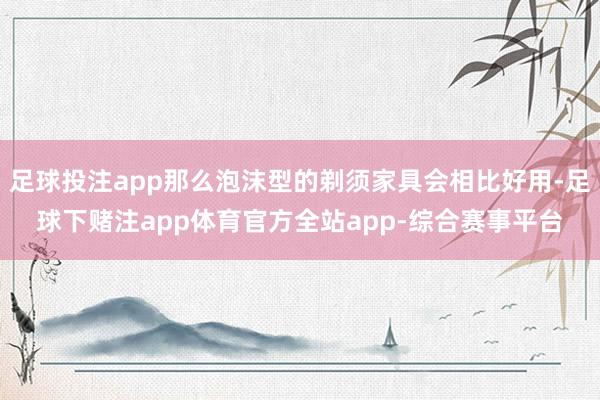 足球投注app那么泡沫型的剃须家具会相比好用-足球下赌注app体育官方全站app-综合赛事平台