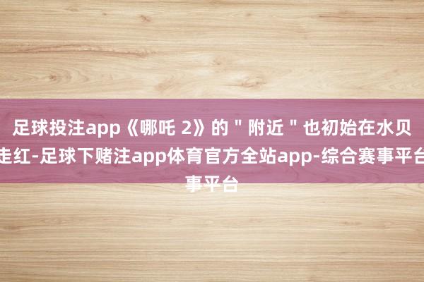 足球投注app《哪吒 2》的＂附近＂也初始在水贝走红-足球下赌注app体育官方全站app-综合赛事平台