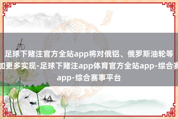 足球下赌注官方全站app将对俄铝、俄罗斯油轮等产业施加更多实现-足球下赌注app体育官方全站app-综合赛事平台