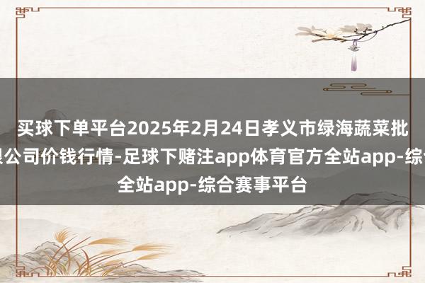 买球下单平台2025年2月24日孝义市绿海蔬菜批发销售有限公司价钱行情-足球下赌注app体育官方全站app-综合赛事平台