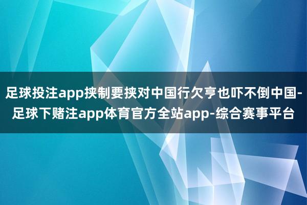 足球投注app挟制要挟对中国行欠亨也吓不倒中国-足球下赌注app体育官方全站app-综合赛事平台