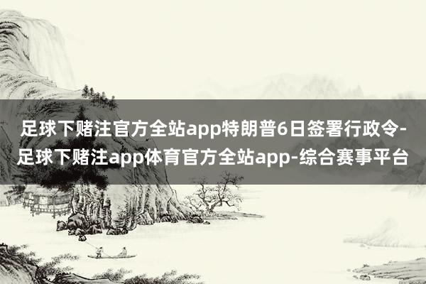 足球下赌注官方全站app　　特朗普6日签署行政令-足球下赌注app体育官方全站app-综合赛事平台