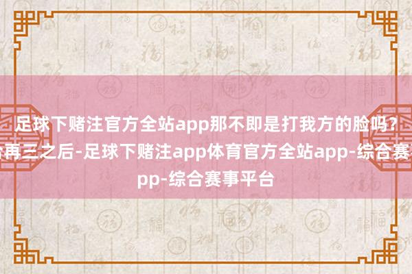 足球下赌注官方全站app那不即是打我方的脸吗?他接洽再三之后-足球下赌注app体育官方全站app-综合赛事平台