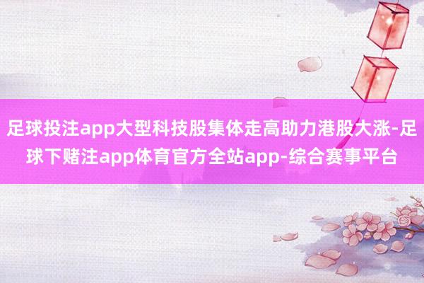 足球投注app大型科技股集体走高助力港股大涨-足球下赌注app体育官方全站app-综合赛事平台