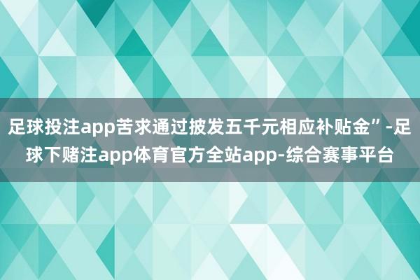 足球投注app苦求通过披发五千元相应补贴金”-足球下赌注app体育官方全站app-综合赛事平台