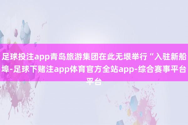 足球投注app青岛旅游集团在此无垠举行“入驻新船埠-足球下赌注app体育官方全站app-综合赛事平台