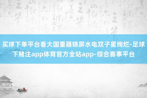 买球下单平台看大国重器锦屏水电双子星绚烂-足球下赌注app体育官方全站app-综合赛事平台