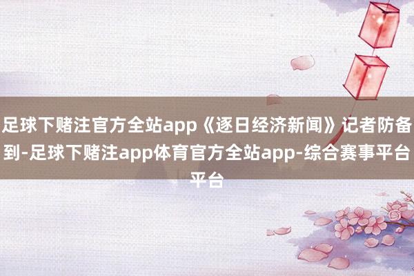 足球下赌注官方全站app《逐日经济新闻》记者防备到-足球下赌注app体育官方全站app-综合赛事平台