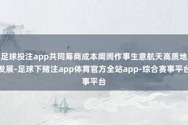 足球投注app共同筹商成本阛阓作事生意航天高质地发展-足球下赌注app体育官方全站app-综合赛事平台