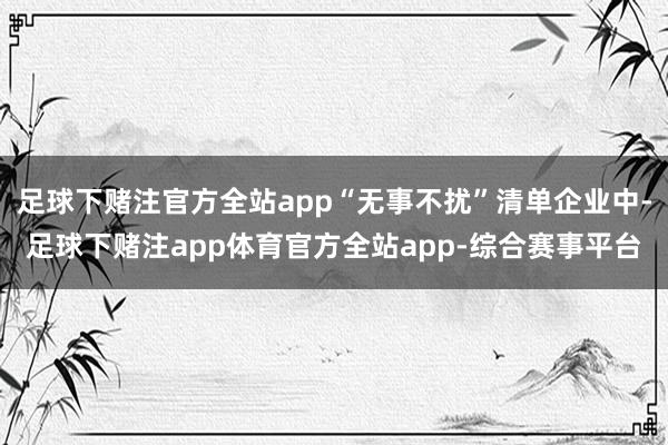足球下赌注官方全站app“无事不扰”清单企业中-足球下赌注app体育官方全站app-综合赛事平台
