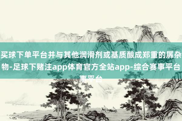 买球下单平台并与其他润滑剂或基质酿成郑重的羼杂物-足球下赌注app体育官方全站app-综合赛事平台