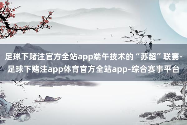 足球下赌注官方全站app端午技术的“苏超”联赛-足球下赌注app体育官方全站app-综合赛事平台