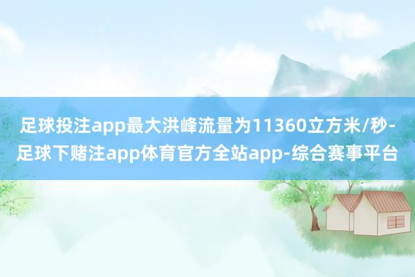 足球投注app最大洪峰流量为11360立方米/秒-足球下赌注app体育官方全站app-综合赛事平台