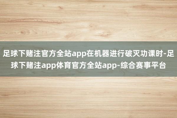 足球下赌注官方全站app在机器进行破灭功课时-足球下赌注app体育官方全站app-综合赛事平台