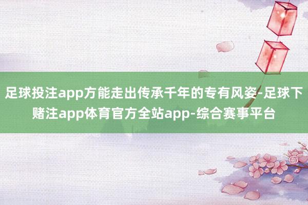 足球投注app方能走出传承千年的专有风姿-足球下赌注app体育官方全站app-综合赛事平台