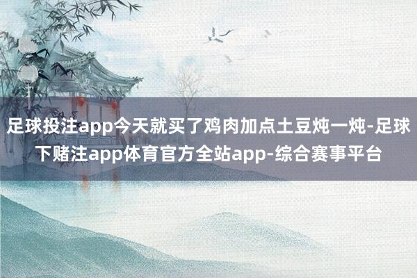 足球投注app今天就买了鸡肉加点土豆炖一炖-足球下赌注app体育官方全站app-综合赛事平台