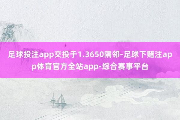 足球投注app交投于1.3650隔邻-足球下赌注app体育官方全站app-综合赛事平台
