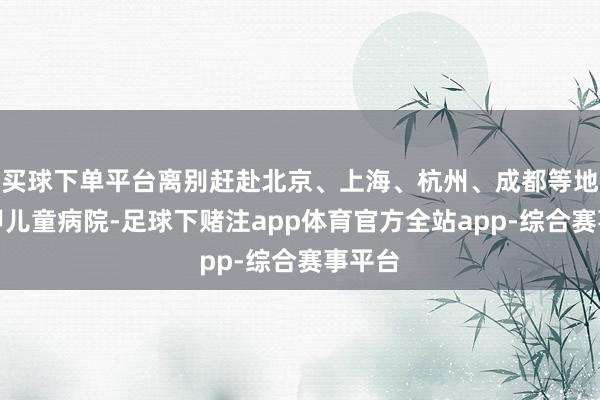 买球下单平台离别赶赴北京、上海、杭州、成都等地的三甲儿童病院-足球下赌注app体育官方全站app-综合赛事平台
