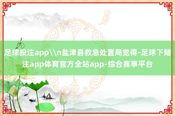 足球投注app\n盐津县救急处置局觉得-足球下赌注app体育官方全站app-综合赛事平台