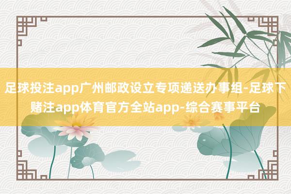 足球投注app广州邮政设立专项递送办事组-足球下赌注app体育官方全站app-综合赛事平台