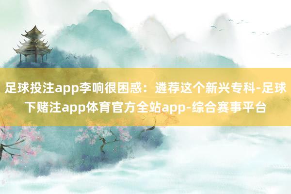 足球投注app李响很困惑：遴荐这个新兴专科-足球下赌注app体育官方全站app-综合赛事平台