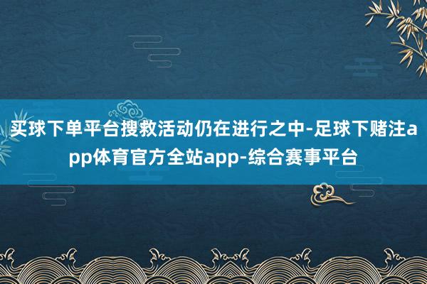买球下单平台搜救活动仍在进行之中-足球下赌注app体育官方全站app-综合赛事平台