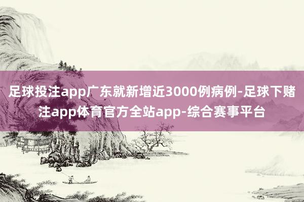 足球投注app广东就新增近3000例病例-足球下赌注app体育官方全站app-综合赛事平台