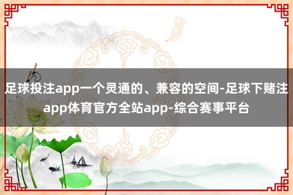 足球投注app一个灵通的、兼容的空间-足球下赌注app体育官方全站app-综合赛事平台
