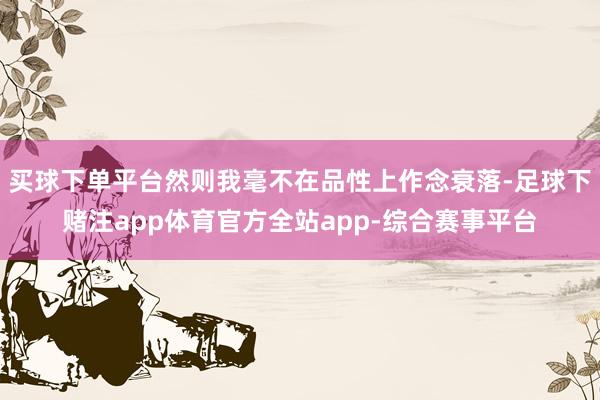买球下单平台然则我毫不在品性上作念衰落-足球下赌注app体育官方全站app-综合赛事平台