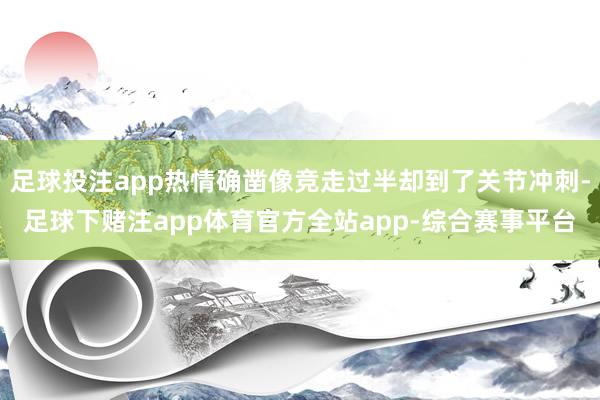 足球投注app热情确凿像竞走过半却到了关节冲刺-足球下赌注app体育官方全站app-综合赛事平台