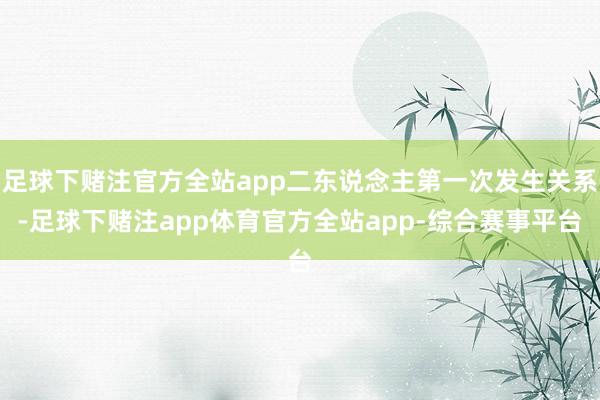 足球下赌注官方全站app二东说念主第一次发生关系-足球下赌注app体育官方全站app-综合赛事平台