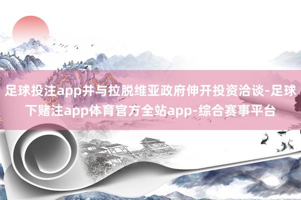 足球投注app并与拉脱维亚政府伸开投资洽谈-足球下赌注app体育官方全站app-综合赛事平台