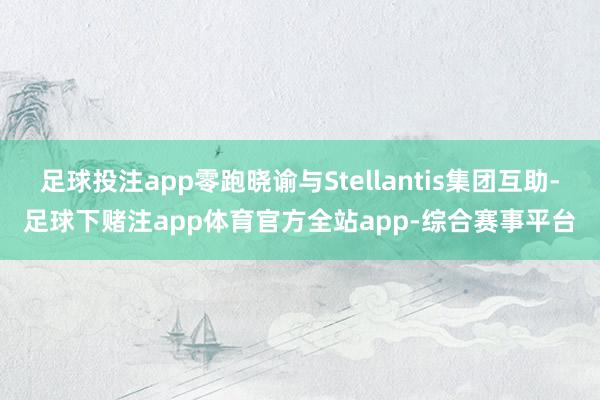 足球投注app零跑晓谕与Stellantis集团互助-足球下赌注app体育官方全站app-综合赛事平台