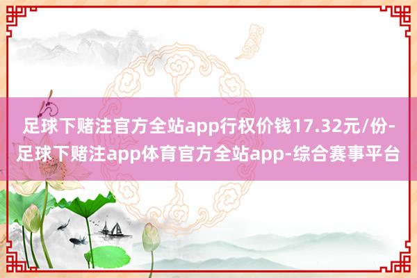 足球下赌注官方全站app行权价钱17.32元/份-足球下赌注app体育官方全站app-综合赛事平台