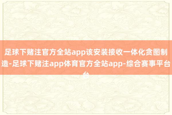 足球下赌注官方全站app　　该安装接收一体化贪图制造-足球下赌注app体育官方全站app-综合赛事平台