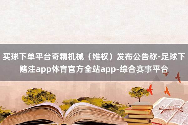 买球下单平台奇精机械（维权）发布公告称-足球下赌注app体育官方全站app-综合赛事平台
