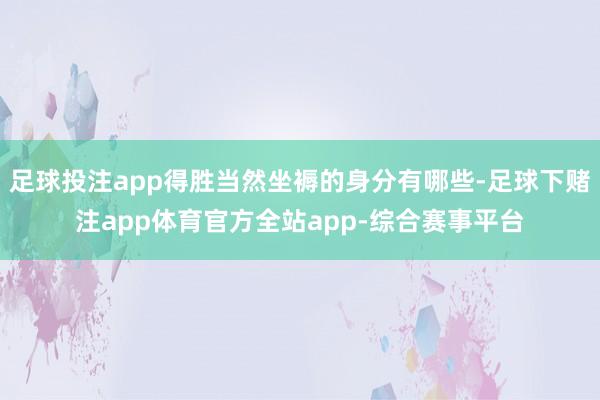 足球投注app得胜当然坐褥的身分有哪些-足球下赌注app体育官方全站app-综合赛事平台