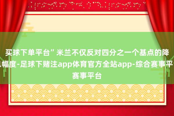 买球下单平台”　　米兰不仅反对四分之一个基点的降息幅度-足球下赌注app体育官方全站app-综合赛事平台
